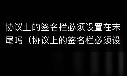 协议上的签名栏必须设置在末尾吗（协议上的签名栏必须设置在末尾吗为什么）