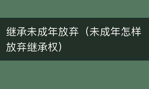 继承未成年放弃（未成年怎样放弃继承权）