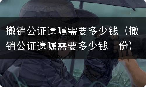 撤销公证遗嘱需要多少钱（撤销公证遗嘱需要多少钱一份）