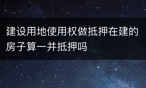 建设用地使用权做抵押在建的房子算一并抵押吗