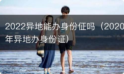 2022异地能办身份佂吗（2020年异地办身份证）