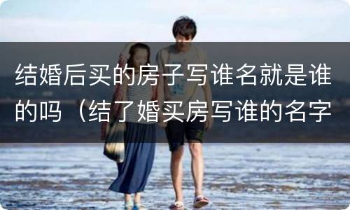 结婚后买的房子写谁名就是谁的吗（结了婚买房写谁的名字都一样吗）