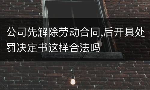 公司先解除劳动合同,后开具处罚决定书这样合法吗