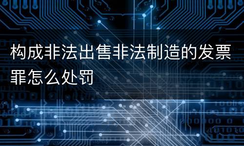构成非法出售非法制造的发票罪怎么处罚