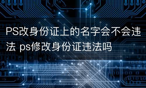PS改身份证上的名字会不会违法 ps修改身份证违法吗