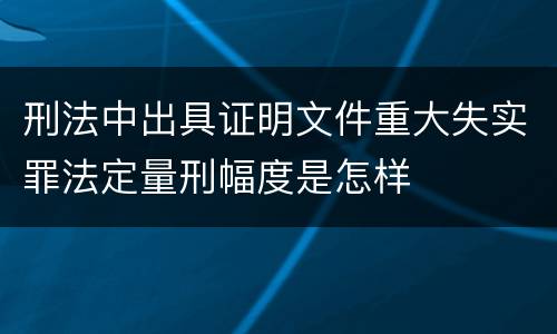 刑法中出具证明文件重大失实罪法定量刑幅度是怎样