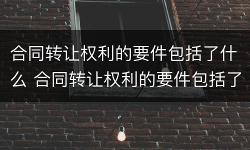 合同转让权利的要件包括了什么 合同转让权利的要件包括了什么内容