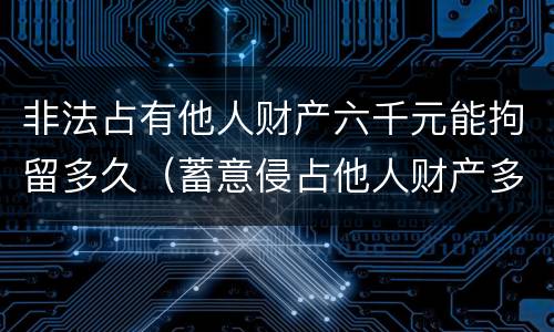 非法占有他人财产六千元能拘留多久（蓄意侵占他人财产多少钱可以拘留）