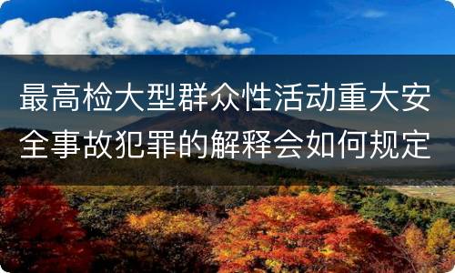 最高检大型群众性活动重大安全事故犯罪的解释会如何规定
