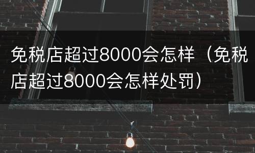 免税店超过8000会怎样（免税店超过8000会怎样处罚）