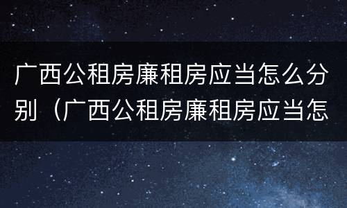广西公租房廉租房应当怎么分别（广西公租房廉租房应当怎么分别进行申请）