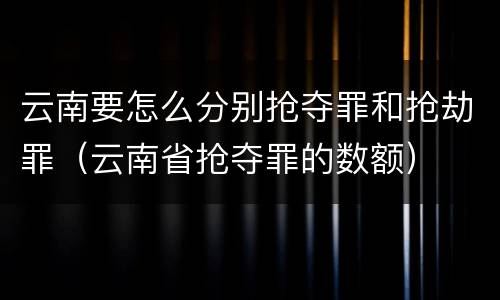 云南要怎么分别抢夺罪和抢劫罪（云南省抢夺罪的数额）