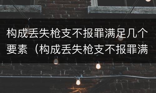 构成丢失枪支不报罪满足几个要素（构成丢失枪支不报罪满足几个要素的要求）