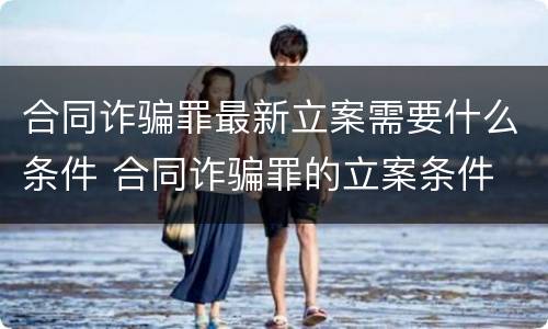 合同诈骗罪最新立案需要什么条件 合同诈骗罪的立案条件
