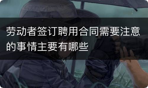 劳动者签订聘用合同需要注意的事情主要有哪些
