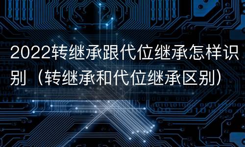 2022转继承跟代位继承怎样识别（转继承和代位继承区别）