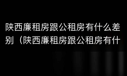 陕西廉租房跟公租房有什么差别（陕西廉租房跟公租房有什么差别吗）