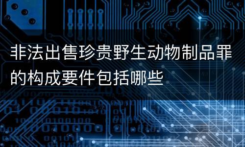 非法出售珍贵野生动物制品罪的构成要件包括哪些