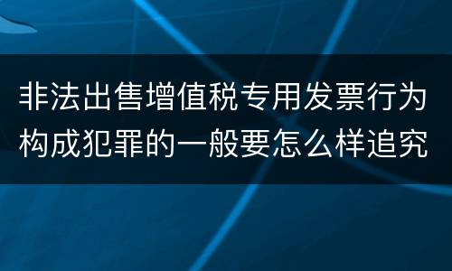 非法出售增值税专用发票行为构成犯罪的一般要怎么样追究责任