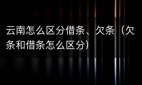 云南怎么区分借条、欠条（欠条和借条怎么区分）