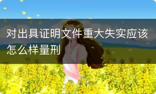 对出具证明文件重大失实应该怎么样量刑