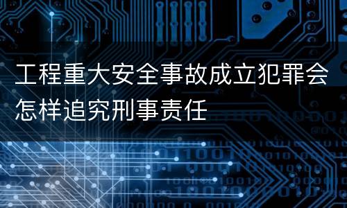 工程重大安全事故成立犯罪会怎样追究刑事责任