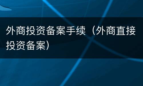 外商投资备案手续（外商直接投资备案）