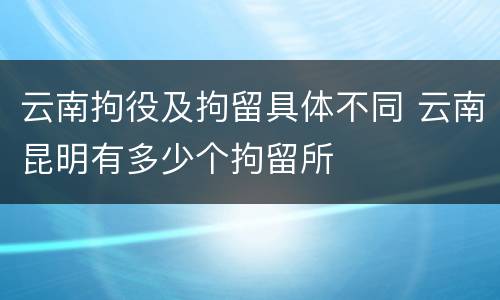 云南拘役及拘留具体不同 云南昆明有多少个拘留所