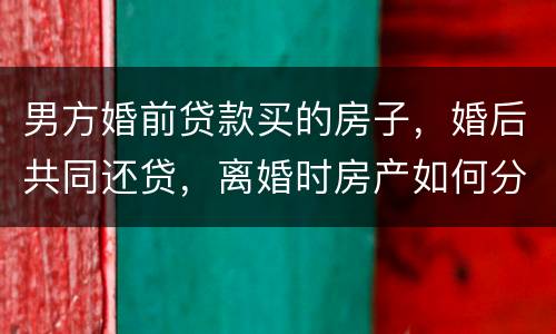男方婚前贷款买的房子，婚后共同还贷，离婚时房产如何分割