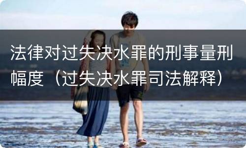 法律对过失决水罪的刑事量刑幅度（过失决水罪司法解释）