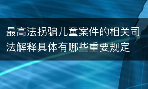 最高法拐骗儿童案件的相关司法解释具体有哪些重要规定