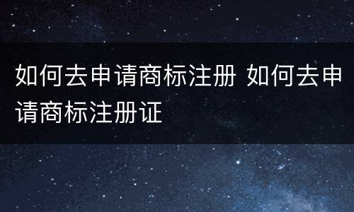 如何去申请商标注册 如何去申请商标注册证