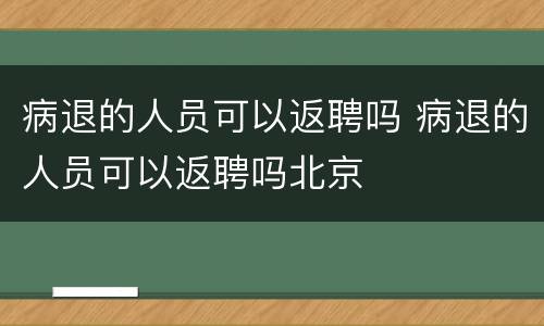 病退的人员可以返聘吗 病退的人员可以返聘吗北京