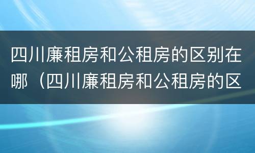 四川廉租房和公租房的区别在哪（四川廉租房和公租房的区别在哪里）