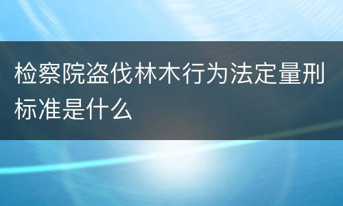 检察院盗伐林木行为法定量刑标准是什么