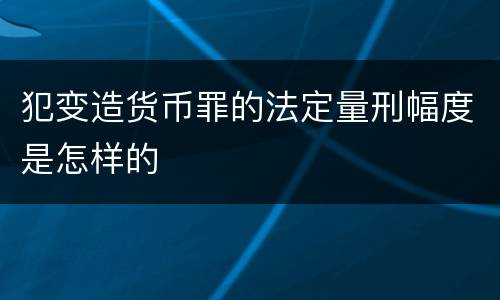 犯变造货币罪的法定量刑幅度是怎样的