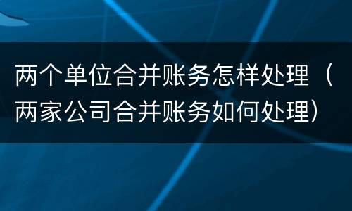 两个单位合并账务怎样处理（两家公司合并账务如何处理）