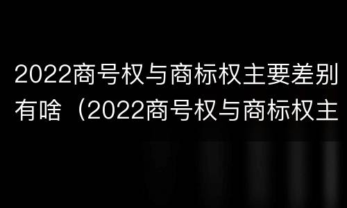 2022商号权与商标权主要差别有啥（2022商号权与商标权主要差别有啥）