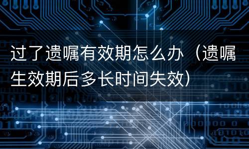 过了遗嘱有效期怎么办（遗嘱生效期后多长时间失效）