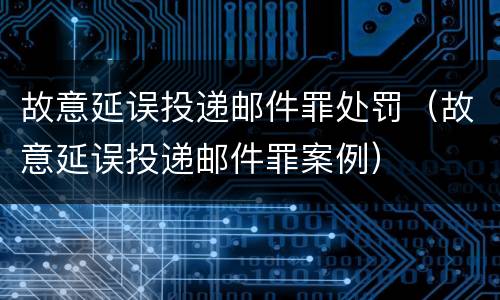 故意延误投递邮件罪处罚（故意延误投递邮件罪案例）