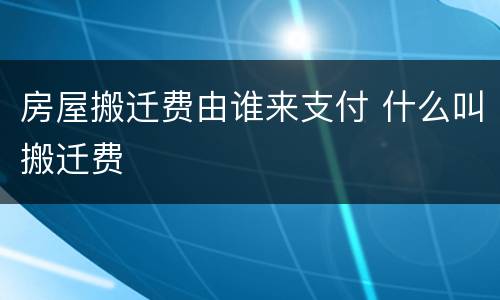 房屋搬迁费由谁来支付 什么叫搬迁费