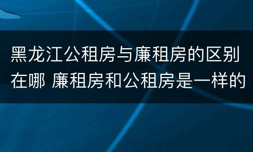 黑龙江公租房与廉租房的区别在哪 廉租房和公租房是一样的吗