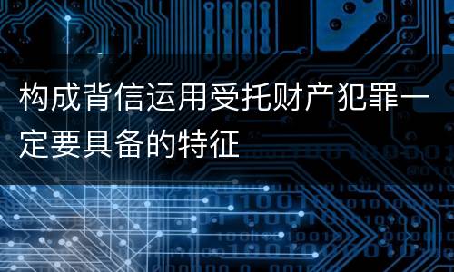 构成背信运用受托财产犯罪一定要具备的特征