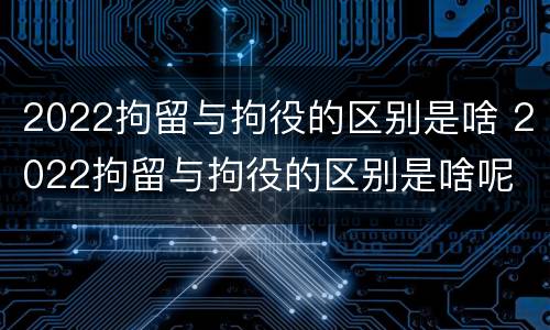 2022拘留与拘役的区别是啥 2022拘留与拘役的区别是啥呢