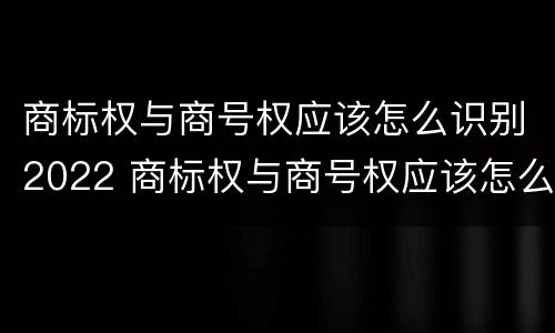 商标权与商号权应该怎么识别2022 商标权与商号权应该怎么识别2022年的