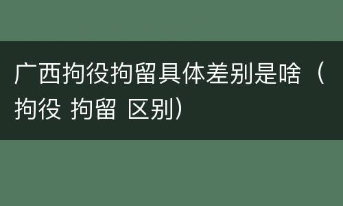 广西拘役拘留具体差别是啥（拘役 拘留 区别）