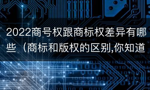2022商号权跟商标权差异有哪些（商标和版权的区别,你知道多少?）