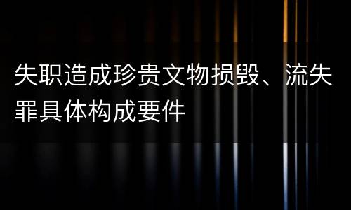 失职造成珍贵文物损毁、流失罪具体构成要件