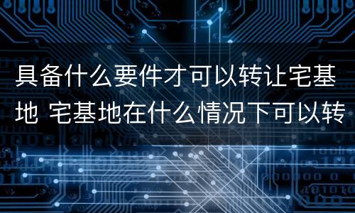 具备什么要件才可以转让宅基地 宅基地在什么情况下可以转让