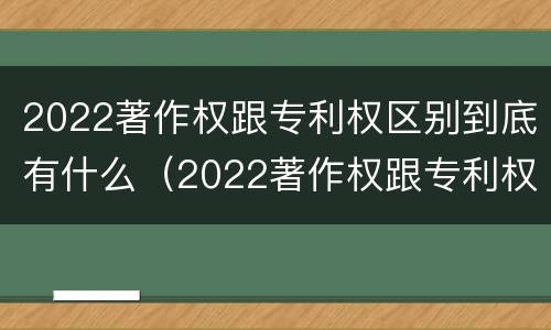 2022著作权跟专利权区别到底有什么（2022著作权跟专利权区别到底有什么关系）